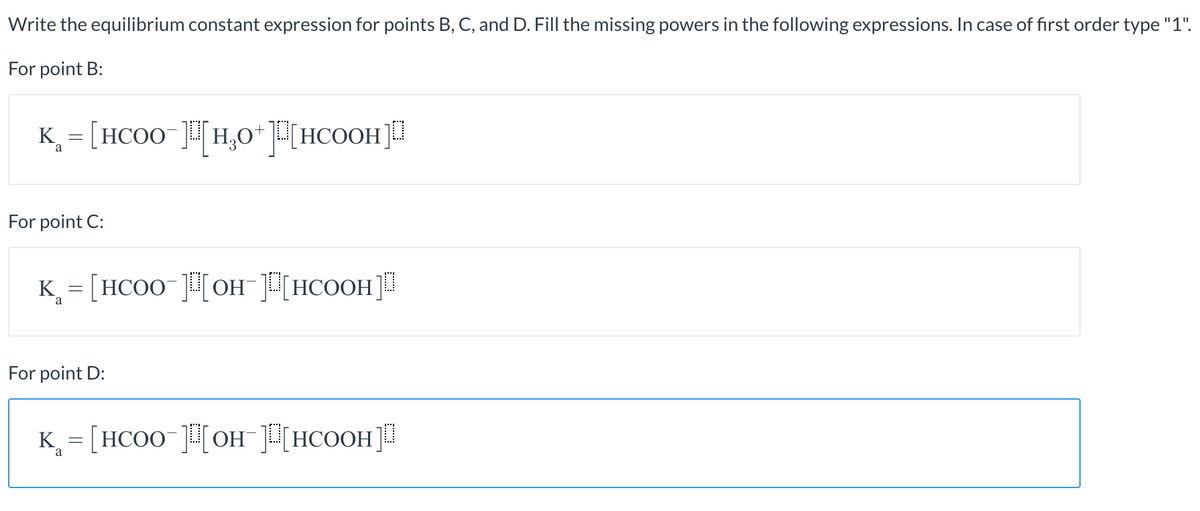 Write the equilibrium constant expression for points B, C, and D. Fill the missing powers in the following expressions. In case of first order type "1".
For point B:
K = [HCO0 ]H,0*[HCOOH]
a
For point C:
K = [HCOO-]H[OH¯]H[HCOOH]!
a
For point D:
K = [HCOO ]H[OH¯][HCOOH]!
a
