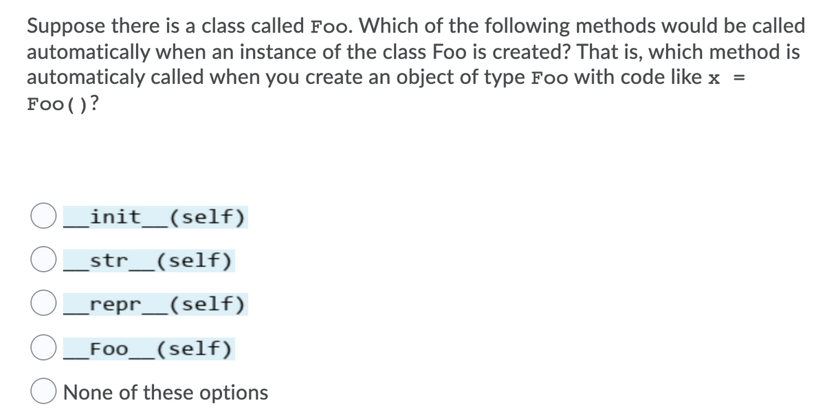 Suppose there is a class called Foo. Which of the following methods would be called
automatically when an instance of the class Foo is created? That is, which method is
automaticaly called when you create an object of type Foo with code like x =
Foo ()?
init__(self)
_str_(self)
_repr__(self)
Foo__(self)
None of these options
