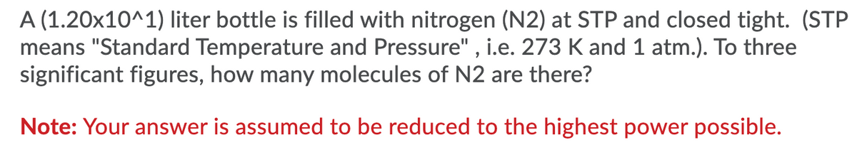 A (1.20x10^1) liter bottle is filled with nitrogen (N2) at STP and closed tight. (STP
means "Standard Temperature and Pressure" , i.e. 273 K and1 atm.). To three
significant figures, how many molecules of N2 are there?
Note: Your answer is assumed to be reduced to the highest power possible.

