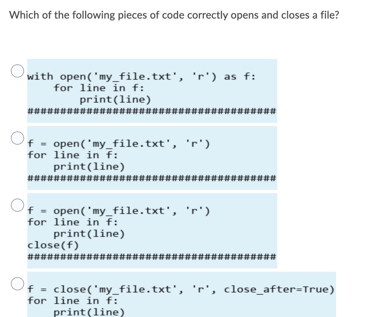 Which of the following pieces of code correctly opens and closes a file?
with open('my_file.txt', 'r') as f:
for line in f:
print(line)
###
#######1
#3#3##########
f = open('my_file.txt', 'r')
for line in f:
print(line)
####################
#3#######
f = open(' my_file.txt', 'r')
for line in f:
print(line)
close(f)
######################################
f = close('my_file.txt', 'r', close_after=True)
for line in f:
print(line)
