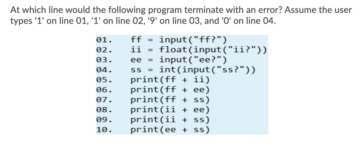 At which line would the following program terminate with an error? ASsume the user
types '1' on line 01, '1' on line 02, '9' on line 03, and '0' on line 04.
ff = input("ff?")
ii = float(input("ii?"))
ee = input("ee?")
ss = int(input("ss?"))
print(ff + ii)
print(ff + ee)
print(ff + ss)
print(ii + ee)
print(ii + ss)
print(ee + ss)
01.
02.
%3D
03.
04.
05.
06.
07.
08.
09.
10.
