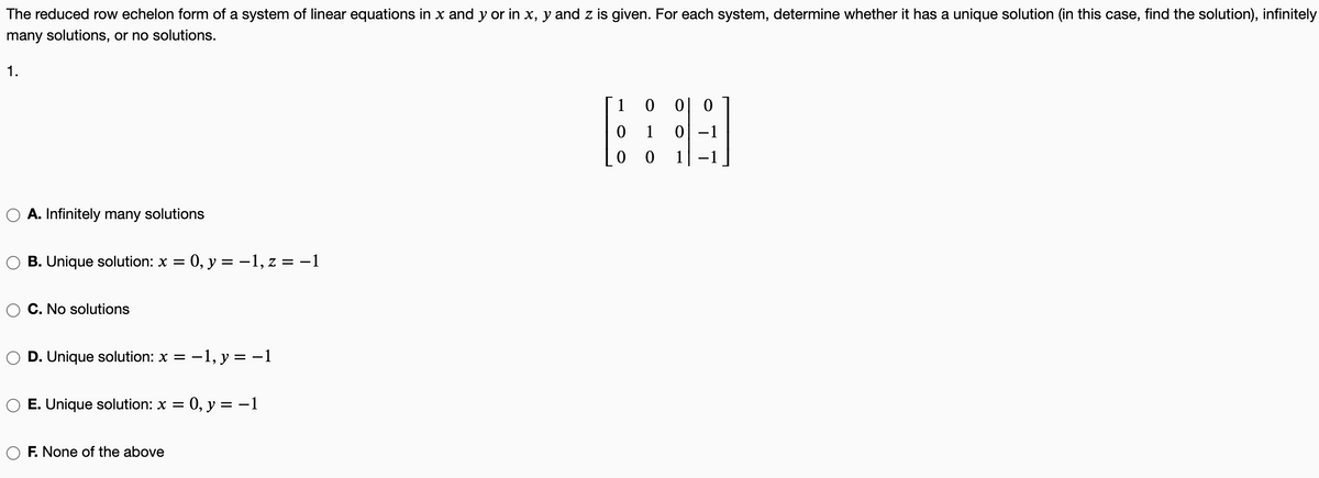 The reduced row echelon form of a system of linear equations in x and y or in x, y and z is given. For each system, determine whether it has a unique solution (in this case, find the solution), infinitely
many solutions, or no solutions.
1.
1 0
이 0
1
0 -1
1
A. Infinitely many solutions
B. Unique solution: x =
0, y = –1, z = -1
C. No solutions
D. Unique solution: x =
-1, y = -1
E. Unique solution: x =
:0, y =
= -1
F. None of the above
