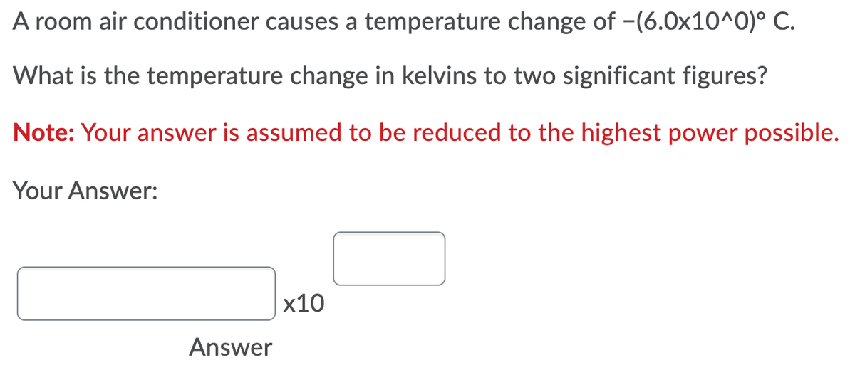 A room air conditioner causes a temperature change of -(6.0x10^0)° C.
What is the temperature change in kelvins to two significant figures?
Note: Your answer is assumed to be reduced to the highest power possible.
Your Answer:
x10
Answer
