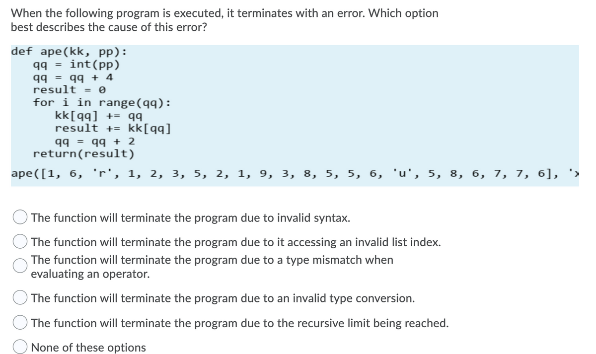 When the following program is executed, it terminates with an error. Which option
best describes the cause of this error?
def ape(kk, pp):
qq = int(pp)
%3D
t + bb = bb
for i in range(qq):
kk[qq] += qq
result += kk[qq]
result = 0
bb
return(result)
7 + bb
ape([1, 6, 'r', 1, 2, 3, 5, 2, 1, 9, 3, 8, 5, 5, 6, 'u', 5, 8, 6, 7, 7, 6], '>
The function will terminate the program due to invalid syntax.
The function will terminate the program due to it accessing an invalid list index.
The function will terminate the program due to a type mismatch when
evaluating an operator.
The function will terminate the program due to an invalid type conversion.
The function will terminate the program due to the recursive limit being reached.
None of these options
