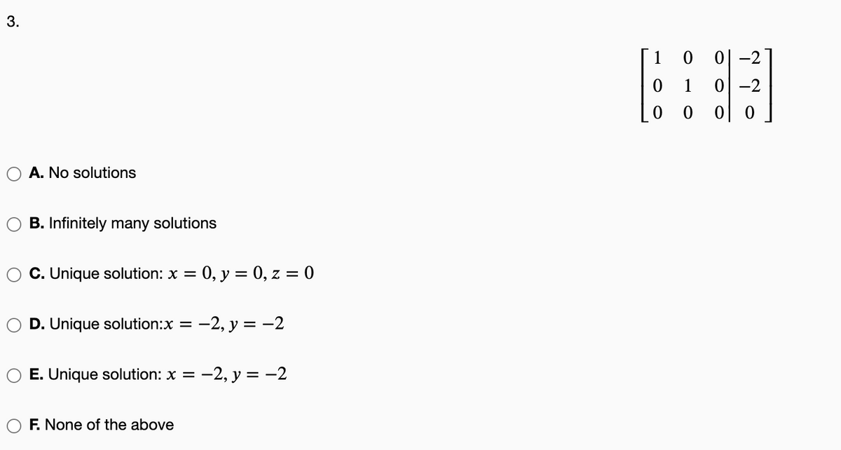 3.
1 0
1
이 -2
0 0
A. No solutions
B. Infinitely many solutions
C. Unique solution: x = 0, y = 0, z = 0
D. Unique solution:x
-2, y = -2
%3D
E. Unique solution: x =
-2, y = -2
F. None of the above

