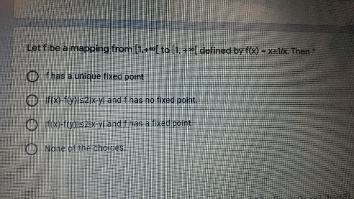 Let f be a mapping from [1,+0[ to [1, +"[ defined by f(x) = x+1/x. Then
f has a unique fixed point
O f-f(y)|s2|x-yl and f has no fixed point
O f(x)-f(y)Is2|x-y| and f has a fixed point,
None of the choices,
