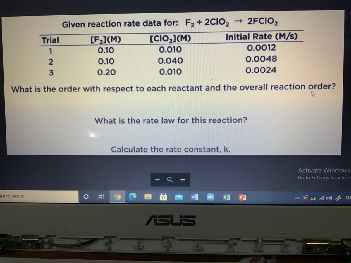 Given reaction rate data for: F, + 2CIO2 → 2FCIO2
Initial Rate (M/s)
[F](M)
0.10
[CIO,](M)
0.010
Trial
0.0012
1
0.10
0.040
0.0048
0.20
0.010
0.0024
What is the order with respect to each reactant and the overall reaction order?
What is the rate law for this reaction?
Calculate the rate constant, k.
Activate Windows
+
Go to Settings to activat
ere to search
O a ) EN
ASUS
