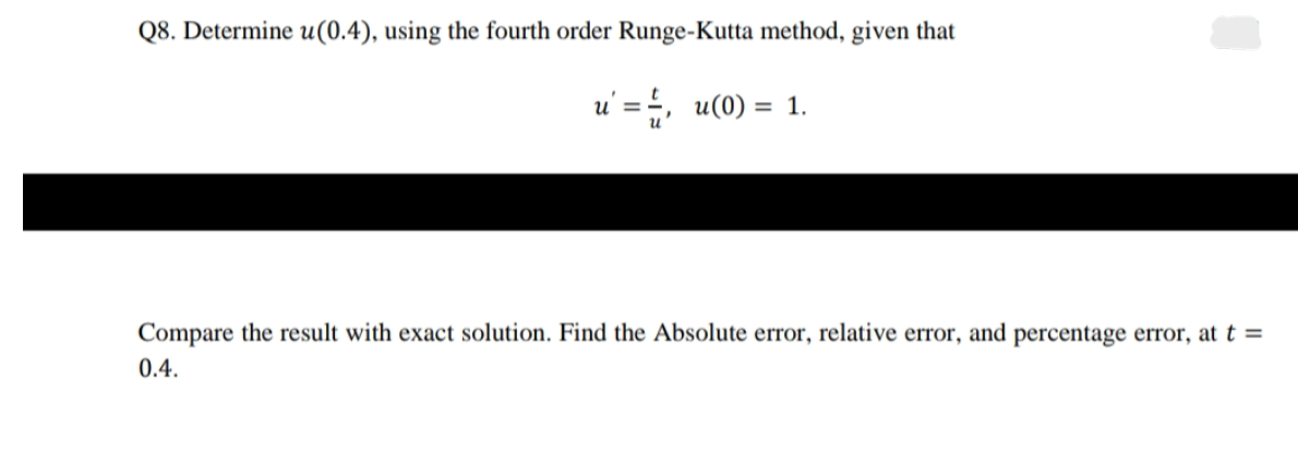 Q8. Determine u(0.4), using the fourth order Runge-Kutta method, given that
u' = , u(0) = 1.
Compare the result with exact solution. Find the Absolute error, relative error, and percentage error, at t =
0.4.
