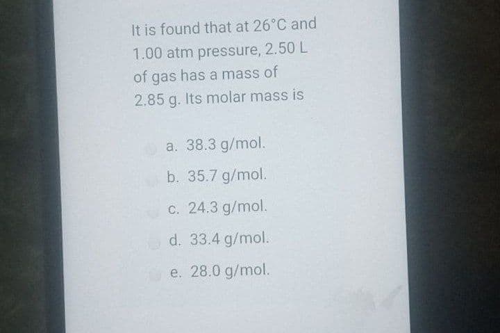 It is found that at 26°C and
1.00 atm pressure, 2.50 L
of gas has a mass of
2.85 g. Its molar mass is
a. 38.3 g/mol.
b. 35.7 g/mol.
c. 24.3 g/mol.
d. 33.4 g/mol.
e. 28.0 g/mol.
