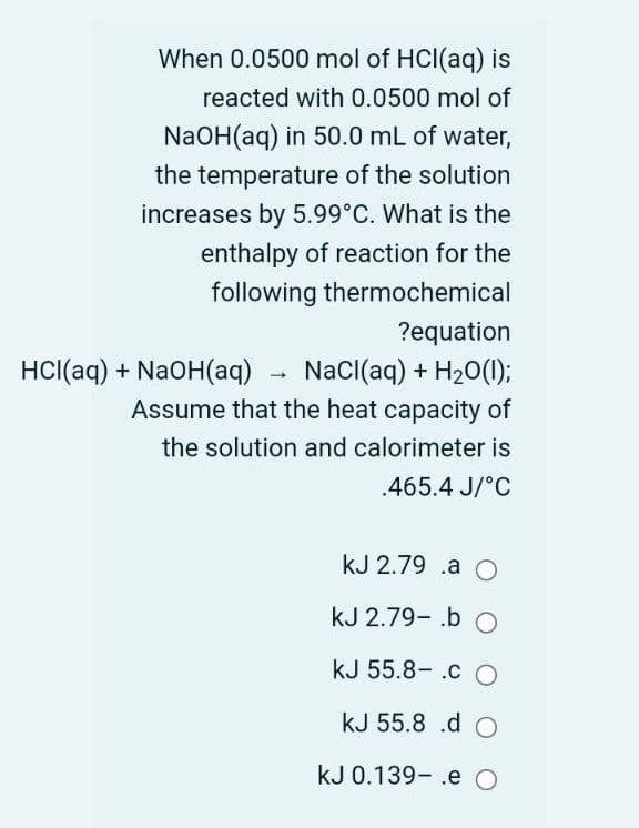 When 0.0500 mol of HCl(aq) is
reacted with 0.0500 mol of
NaOH(aq) in 50.0 mL of water,
the temperature of the solution
increases by 5.99°C. What is the
enthalpy of reaction for the
following thermochemical
?equation
HCl(aq) + NaOH(aq)
NaCl(aq) + H20(1);
Assume that the heat capacity of
the solution and calorimeter is
.465.4 J/°C
kJ 2.79 .a O
kJ 2.79- .b O
kJ 55.8- .c O
kJ 55.8 .d C
kJ 0.139- .e O
