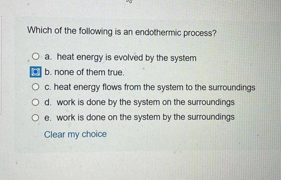 Which of the following is an endothermic process?
O a. heat energy is evolved by the system
O b. none of them true.
O c. heat energy flows from the system to the surroundings
O d. work is done by the system on the surroundings
O e. work is done on the system by the surroundings
Clear my choice
