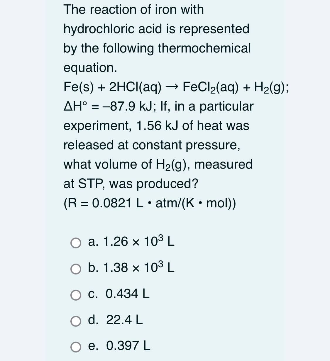 The reaction of iron with
hydrochloric acid is represented
by the following thermochemical
equation.
Fe(s) + 2HCI(aq)
FeCl2(aq) + H2(g);
AH° = -87.9 kJ; If, in a particular
experiment, 1.56 kJ of heat was
released at constant pressure,
what volume of H2(g), measured
at STP, was produced?
(R = 0.0821 L • atm/(K • mol))
O a. 1.26 x 103 L
O b. 1.38 x 103 L
O c. 0.434 L
O d. 22.4 L
O e. 0.397 L

