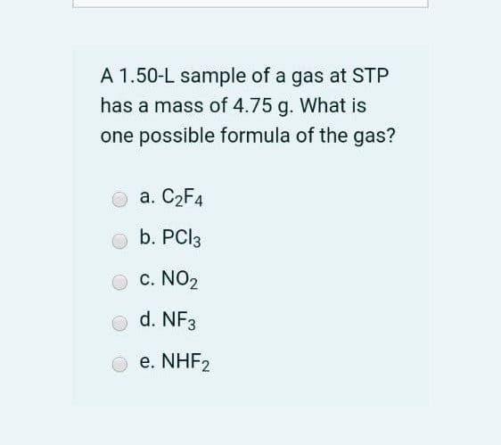 A 1.50-L sample of a gas at STP
has a mass of 4.75 g. What is
one possible formula of the gas?
a. C2F4
b. PCI3
c. NO2
d. NF3
e. NHF2
