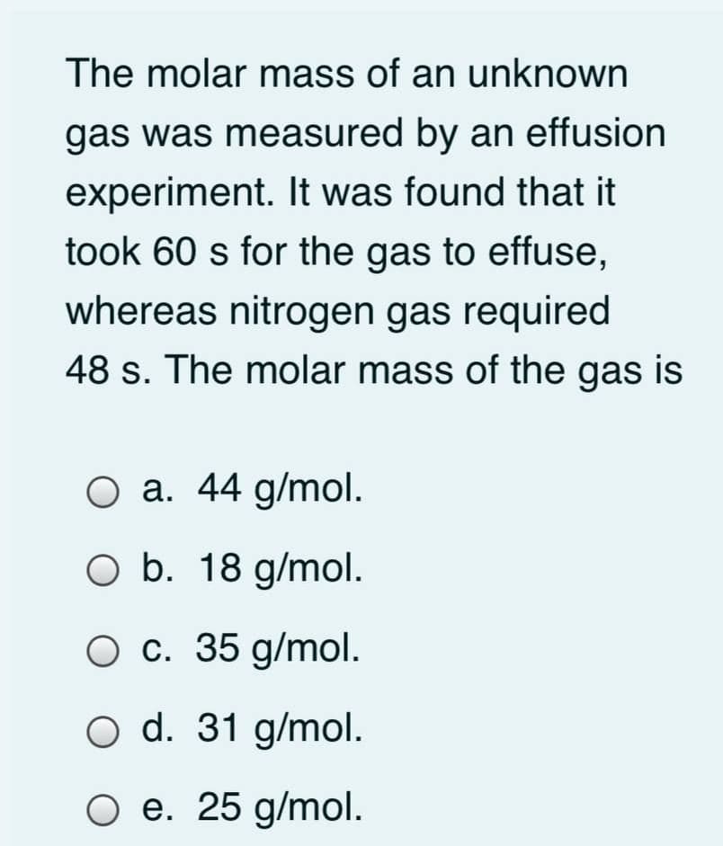 The molar mass of an unknown
gas was measured by an effusion
experiment. It was found that it
took 60 s for the gas to effuse,
whereas nitrogen gas required
48 s. The molar mass of the gas is
O a. 44 g/mol.
O b. 18 g/mol.
O c. 35 g/mol.
O d. 31 g/mol.
O e. 25 g/mol.
