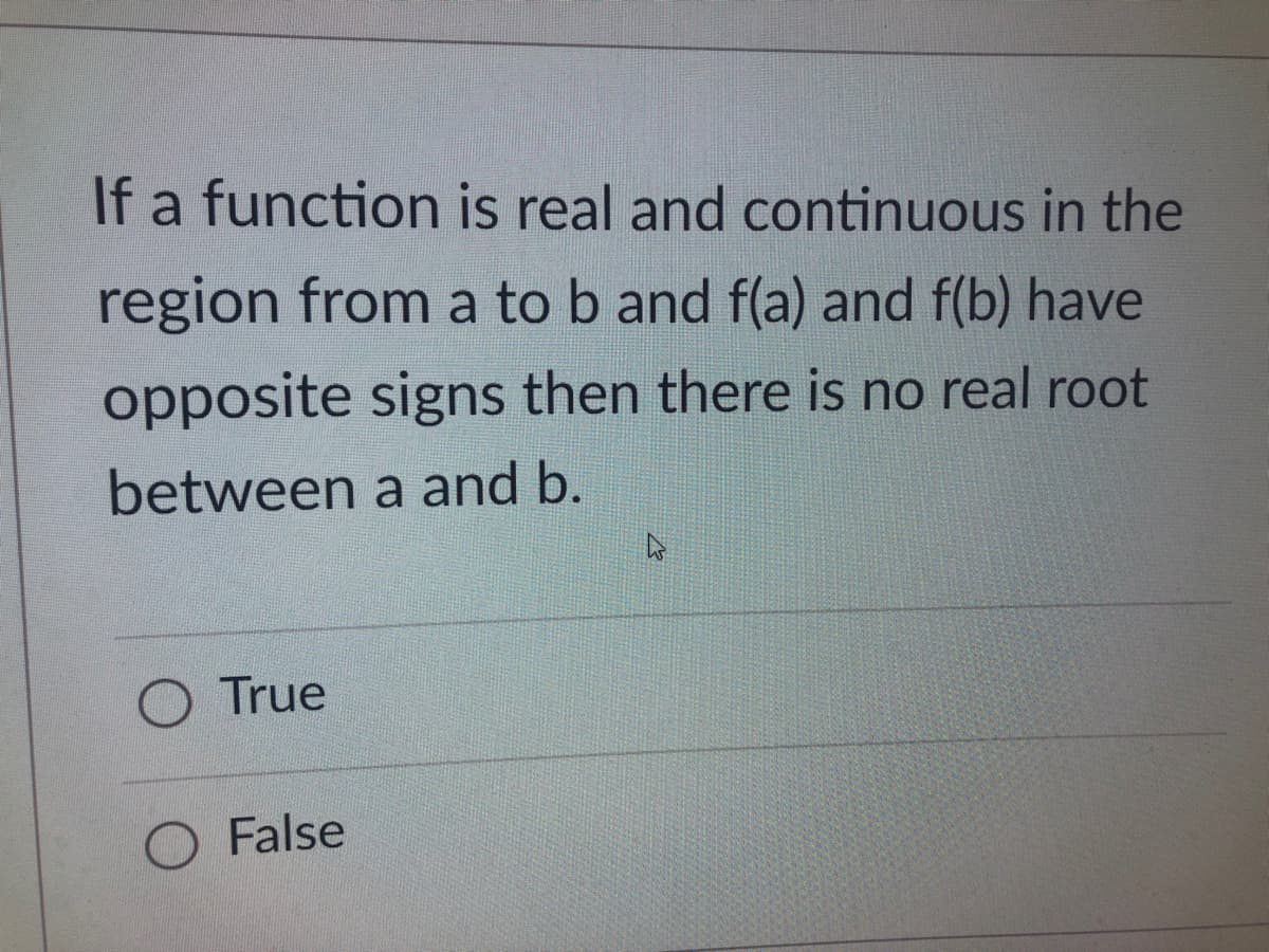 If a function is real and continuous in the
region from a to b and f(a) and f(b) have
opposite signs then there is no real root
between a and b.
O True
O False