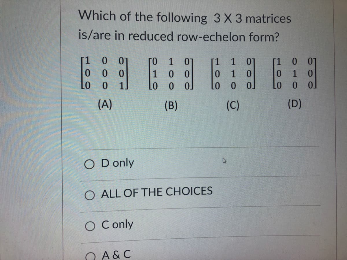 Which of the following 3 X 3 matrices
is/are in reduced row-echelon form?
[1 0 01
000
LO 0 1]
(A)
OD only
O Conly
го 1 07
00
1
Lo 0 0]
(B)
A & C
[1
O ALL OF THE CHOICES
1 01
0 1 0
LO 0
0
(C)
[1 0 01
0
1 0
LO
0
0
(D)