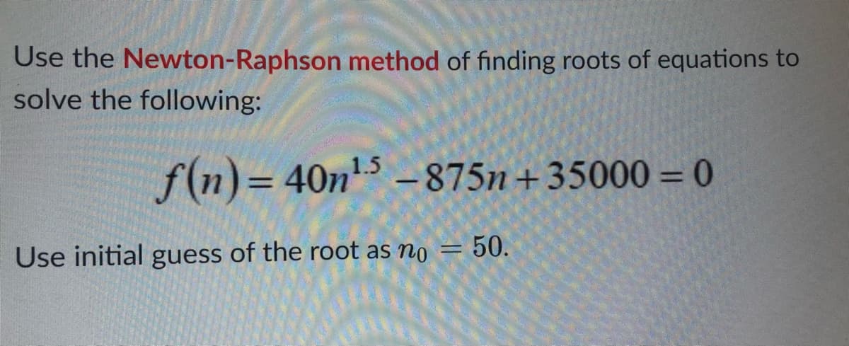 Use the Newton-Raphson method of finding roots of equations to
solve the following:
f(n)=40n¹5-875n+35000=0
Use initial guess of the root as no = 50.