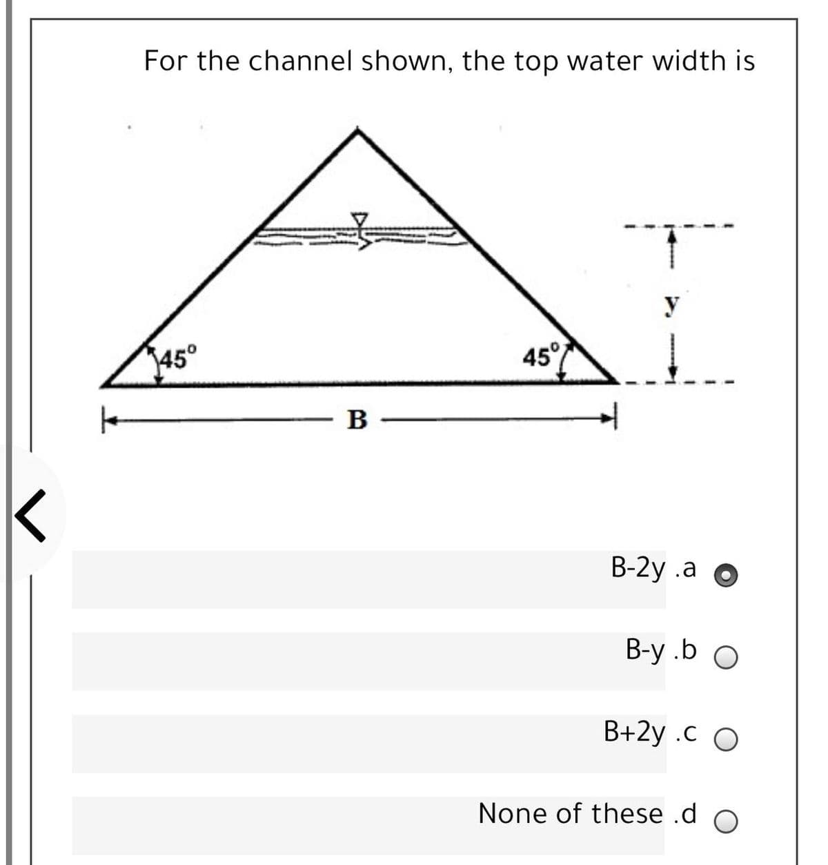 For the channel shown, the top water width is
y
45°
45°
B
B-2y .a O
B-y .b O
B+2y .c O
None of these .d o
