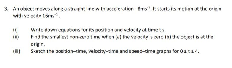 3. An object moves along a straight line with acceleration -8ms?. It starts its motion at the origin
with velocity 16ms.
(i)
Write down equations for its position and velocity at timets.
Find the smallest non-zero time when (a) the velocity is zero (b) the object is at the
(ii)
origin.
Sketch the position-time, velocity-time and speed-time graphs for 0sts4.
(ii)

