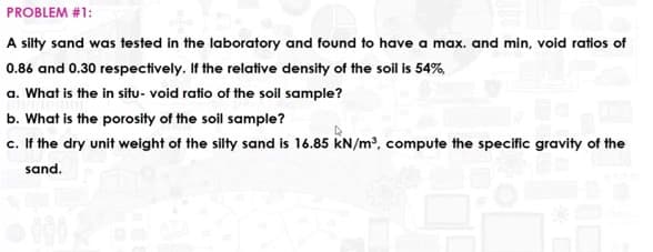 PROBLEM #1:
A silty sand was tested in the laboratory and found to have a max. and min, void ratios of
0.86 and 0.30 respectively. If the relative density of the soil is 54%,
a. What is the in situ- void ratio of the soil sample?
b. What is the porosity of the soil sample?
c. If the dry unit weight of the silty sand is 16.85 kN/m2, compute the specific gravity of the
sand.
