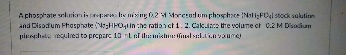 A phosphate solution is prepared by mixing 0.2 M Monosodium phosphate (NaH2PO4) stock solution
and Disodium Phosphate (Na2HPO4) in the ration of 1:2. Calculate the volume of 0.2 M Disodium
phosphate required to prepare 10 mL of the mixture (final solution volume)
