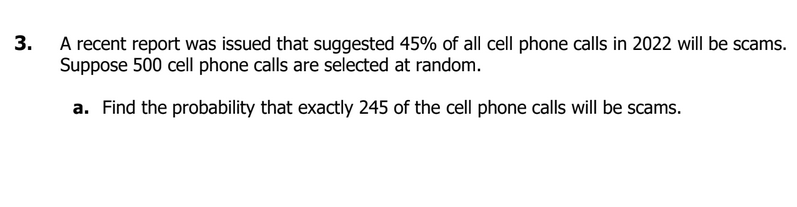 3.
A recent report was issued that suggested 45% of all cell phone calls in 2022 will be scams.
Suppose 500 cell phone calls are selected at random.
a. Find the probability that exactly 245 of the cell phone calls will be scams.