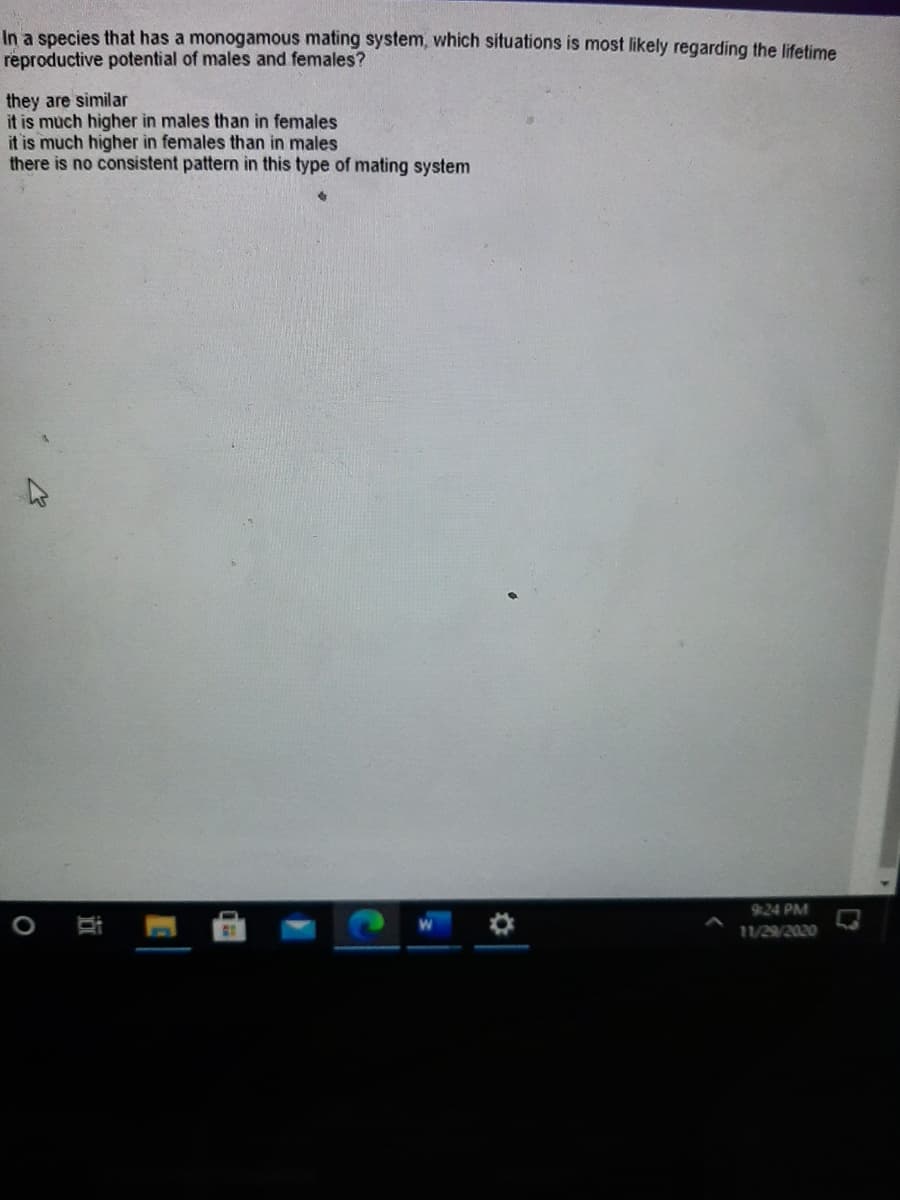 In a species that has a monogamous mating system, which situations is most likely regarding the lifetime
reproductive potential of males and females?
they are similar
it is much higher in males than in females
it is much higher in females than in males
there is no consistent pattern in this type of mating system
9:24 PM
11/29/2020
