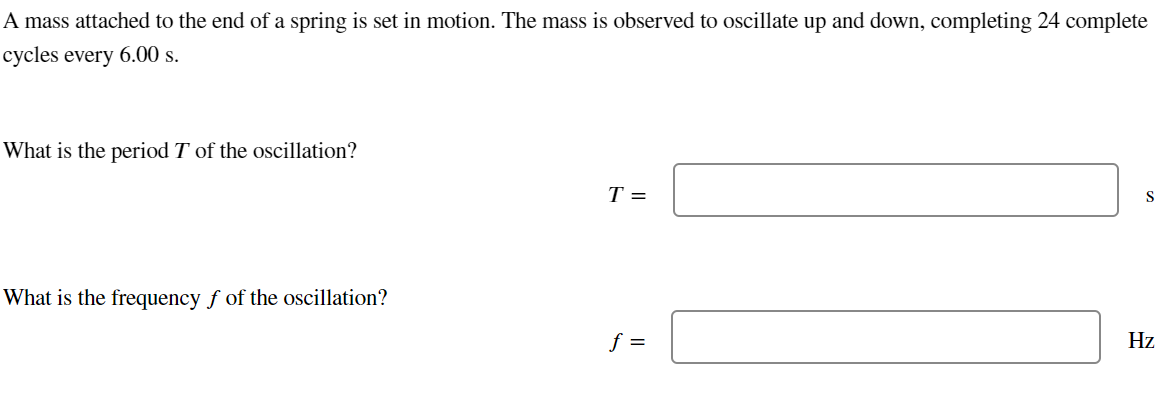 A mass attached to the end of a spring is set in motion. The mass is observed to oscillate up and down, completing 24 complete
cycles every 6.00 s.
What is the period T of the oscillation?
What is the frequency f of the oscillation?
T =
f =
S
Hz