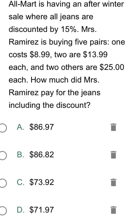 All-Mart is having an after winter
sale where all jeans are
discounted by 15%. Mrs.
Ramirez is buying five pairs: one
costs $8.99, two are $13.99
each, and two others are $25.00
each. How much did Mrs.
Ramirez pay for the jeans
including the discount?
A. $86.97
O B. $86.82
O C. $73.92
O D. $71.97
