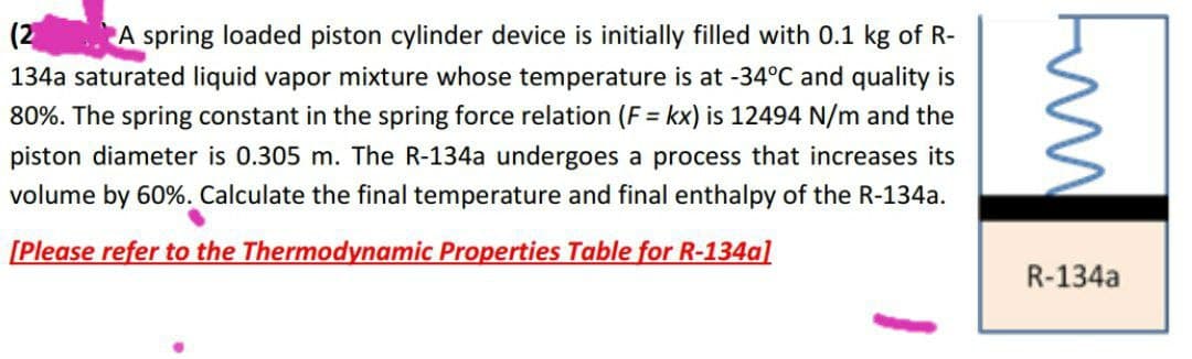 (2
A spring loaded piston cylinder device is initially filled with 0.1 kg of R-
134a saturated liquid vapor mixture whose temperature is at -34°C and quality is
80%. The spring constant in the spring force relation (F = kx) is 12494 N/m and the
piston diameter is 0.305 m. The R-134a undergoes a process that increases its
volume by 60%. Calculate the final temperature and final enthalpy of the R-134a.
[Please refer to the Thermodynamic Properties Table for R-134al
R-134a
