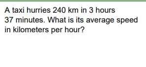 A taxi hurries 240 km in 3 hours
37 minutes. What is its average speed
in kilometers per hour?
