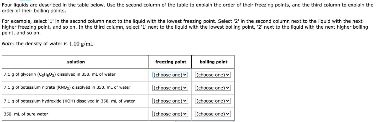 Four liquids are described in the table below. Use the second column of the table to explain the order of their freezing points, and the third column to explain the
order of their boiling points.
For example, select '1' in the second column next to the liquid with the lowest freezing point. Select '2' in the second column next to the liquid with the next
higher freezing point, and so on. In the third column, select '1' next to the liquid with the lowest boiling point, '2' next to the liquid with the next higher boiling
point, and so on.
Note: the density of water is 1.00 g/mL.
solution
freezing point
boiling point
7.1 g of glycerin (C3H§O3) dissolved in 350. mL of water
(choose one) ♥
(choose one) ♥
7.1 g of potassium nitrate (KNO3) dissolved in 350. mL of water
(choose one) ♥
(choose one) v
7.1 g of potassium hydroxide (KOH) dissolved in 350. mL of water
(choose one) v
(choose one) v
350. mL of pure water
(choose one) v
(choose one) ♥
