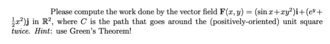 Please compute the work done by the vector field F(x, y) = (sin x+xy²)i+(ev+
a)j in R?, where C is the path that goes around the (positively-oriented) unit square
twice. Hint: use Green's Theorem!
