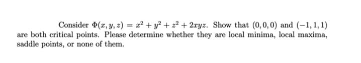 Consider (x, y, z) = x² + y² + z² + 2xyz. Show that (0,0, 0) and (-1, 1, 1)
%3D
are both critical points. Please determine whether they are local minima, local maxima,
saddle points, or none of them.
