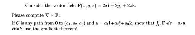 Consider the vector field F(r, y, z) = 2xi + 2yj + 2zk.
Please compute V × F.
aji+a2j+a3k, show that fF.dr = a a.
If C'is any path from 0 to (a1, a2, a3) and a =
Hint: use the gradient theorem!

