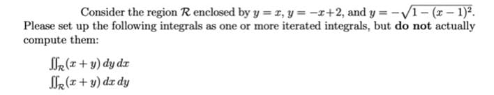 Consider the region R enclosed by y = r, y = -x+2, and y = -V1 - (x – 1)?.
Please set up the following integrals as one or more iterated integrals, but do not actually
compute them:
M(x+ y) dy dx
R (x + y) dx dy
