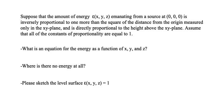 Suppose that the amount of energy ɛ(x, y, z) emanating from a source at (0, 0, 0) is
inversely proportional to one more than the square of the distance from the origin measured
only in the xy-plane, and is directly proportional to the height above the xy-plane. Assume
that all of the constants of proportionality are equal to 1.
-What is an equation for the energy as a function of x, y, and z?
-Where is there no energy at all?
-Please sketch the level surface ɛ(x, y, z) = 1
