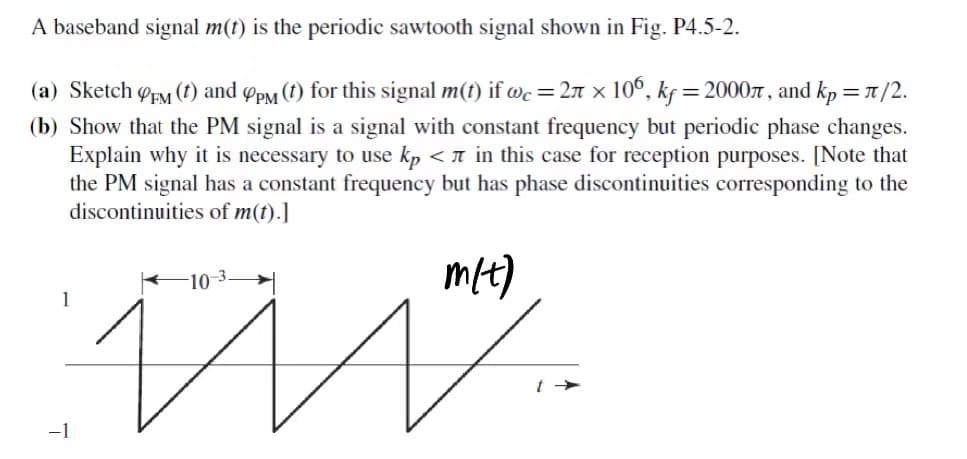 A baseband signal m(t) is the periodic sawtooth signal shown in Fig. P4.5-2.
(a) Sketch FM (t) and 9pm (†) for this signal m(t) if wc = 2 × 106, kf = 2000, and kp = π/2.
(b) Show that the PM signal is a signal with constant frequency but periodic phase changes.
Explain why it is necessary to use kp < in this case for reception purposes. [Note that
the PM signal has a constant frequency but has phase discontinuities corresponding to the
discontinuities of m(t).]
m/t)
M.
-1
-10-3.