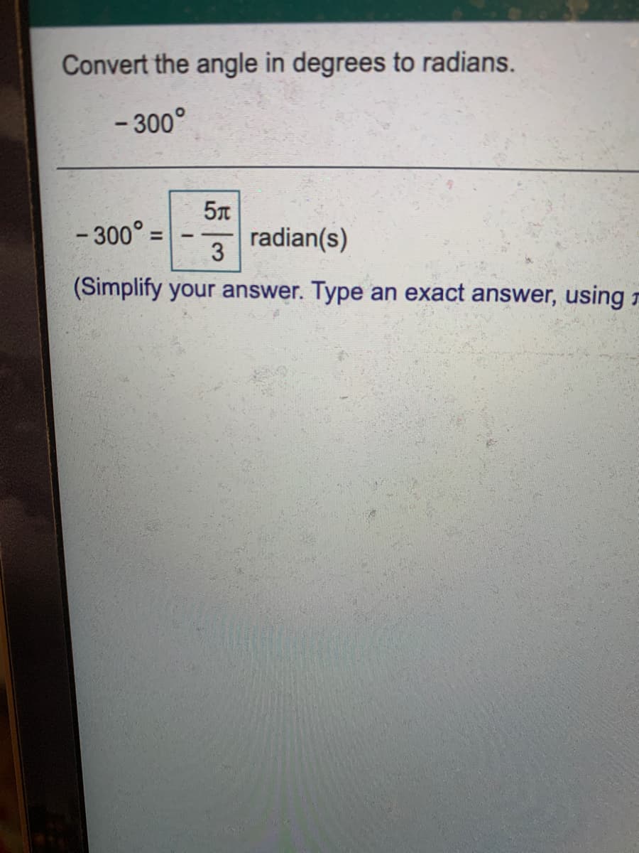 Convert the angle in degrees to radians.
- 300°
- 300° =
3
radian(s)
(Simplify your answer. Type an exact answer, using r
