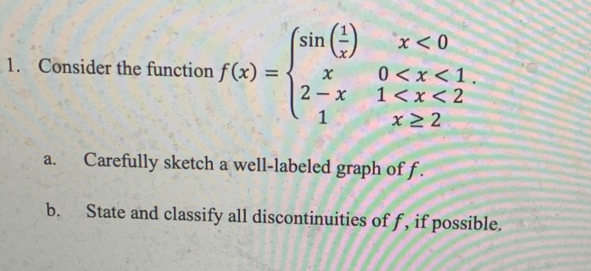 sin
x< 0
1. Consider the function f(x) =
0 <x <1.
1< x < 2
x > 2
%3D
2- x
а.
Carefully sketch a well-labeled graph of f .
b.
State and classify all discontinuities of f , if possible.
