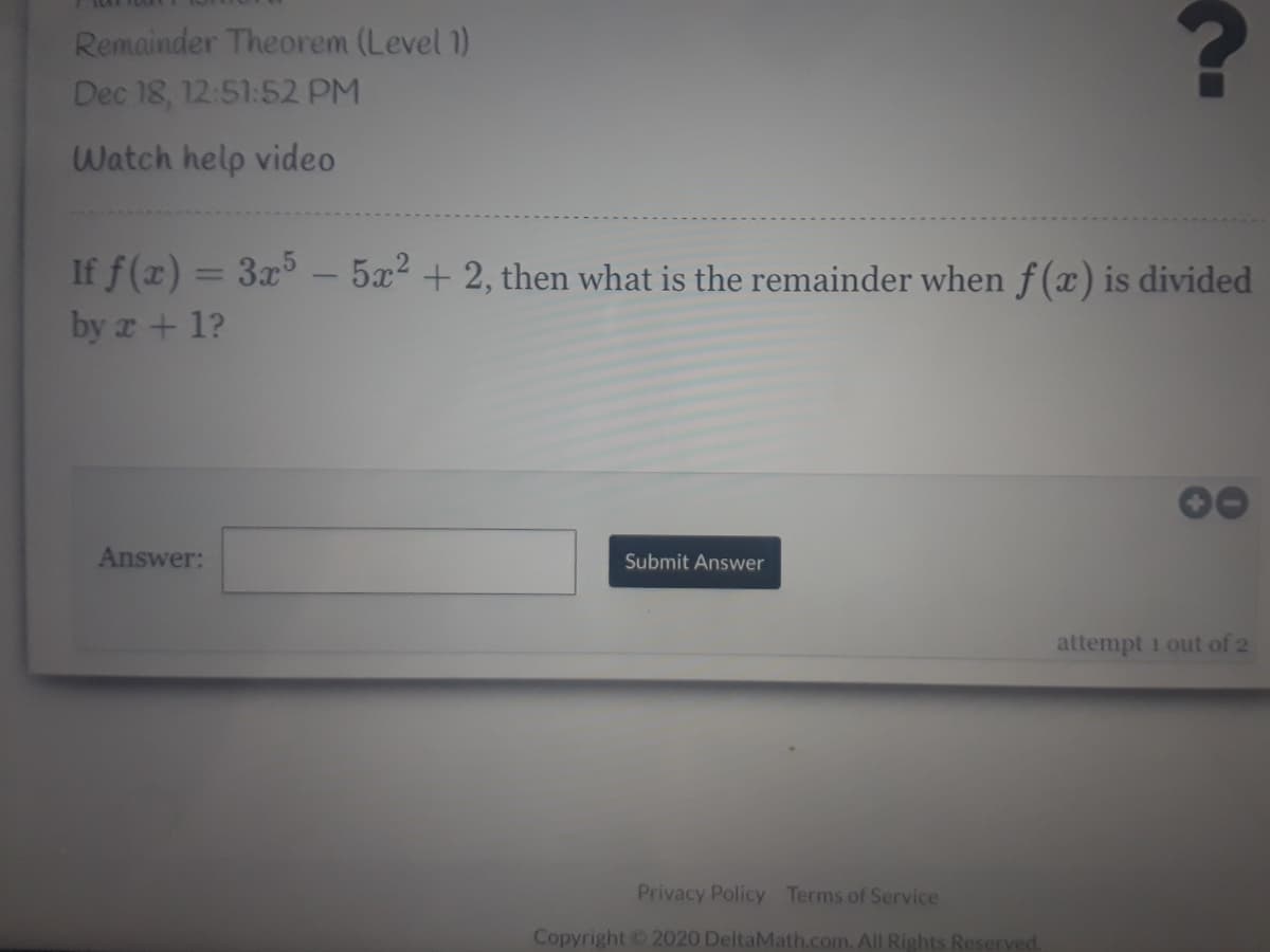 Remainder Theorem (Level 1)
Dec 18, 12:51:52 PM
Watch help video
If f(x) = 3x5.
by z+1?
5x2 + 2, then what is the remainder when f (x) is divided
%3D
Answer:
Submit Answer
attempt 1 out of 2
Privacy Policy Terms of Service
Copyright 2020 DeltaMath.com. All Rights Reserved.
