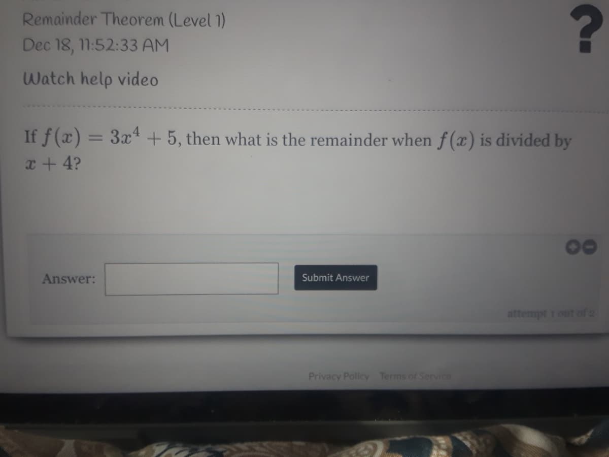 Remainder Theorem (Level 1)
Dec 18, 11:52:33 AM
Watch help video
If f(x) = 3x4 + 5, then what is the remainder when f(x) is divided by
x + 4?
Answer:
Submit Answer
attempt 1 out of 2
Privacy Policy Terms of Service
