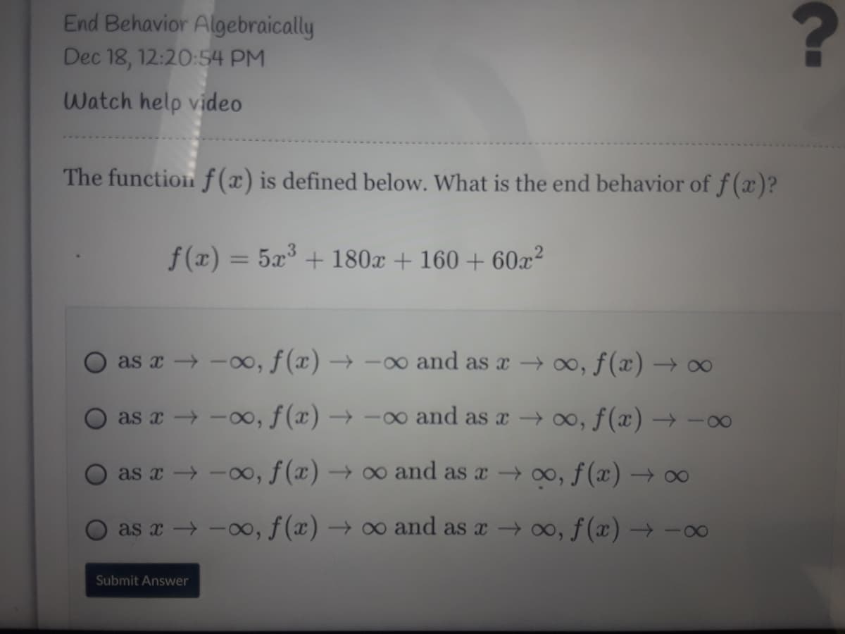 End Behavior Algebraically
Dec 18, 12:20:54 PM
Watch help video
The function f (x) is defined below. What is the end behavior of f (x)?
f(x) = 5x° + 180x + 160 + 60x²
as x -00, f(x) → -0 and as x o, f(x) →
as x -00, f(x) → -o and as a → 00, f(x) → -
as x → -00, f (x) → ∞ and as a o, f(x) → 0
as x → -00, f (x) → ∞ and as a → 0o, f(x) → -00
Submit Answer
