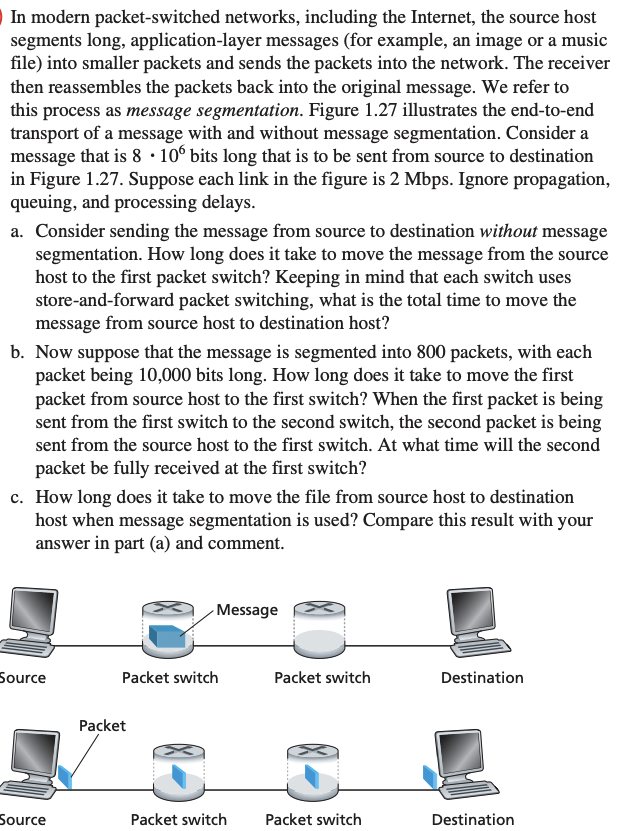 In modern packet-switched networks, including the Internet, the source host
segments long, application-layer messages (for example, an image or a music
file) into smaller packets and sends the packets into the network. The receiver
then reassembles the packets back into the original message. We refer to
this process as message segmentation. Figure 1.27 illustrates the end-to-end
transport of a message with and without message segmentation. Consider a
message that is 8. 106 bits long that is to be sent from source to destination
in Figure 1.27. Suppose each link in the figure is 2 Mbps. Ignore propagation,
queuing, and processing delays.
a. Consider sending the message from source to destination without message
segmentation. How long does it take to move the message from the source
host to the first packet switch? Keeping in mind that each switch uses
store-and-forward packet switching, what is the total time to move the
message from source host to destination host?
b. Now suppose that the message is segmented into 800 packets, with each
packet being 10,000 bits long. How long does it take to move the first
packet from source host to the first switch? When the first packet is being
sent from the first switch to the second switch, the second packet is being
sent from the source host to the first switch. At what time will the second
packet be fully received at the first switch?
c. How long does it take to move the file from source host to destination
host when message segmentation is used? Compare this result with your
answer in part (a) and comment.
Source
Source
Message
Packet switch
Packet
Packet switch
Packet switch
Packet switch
Destination
Destination