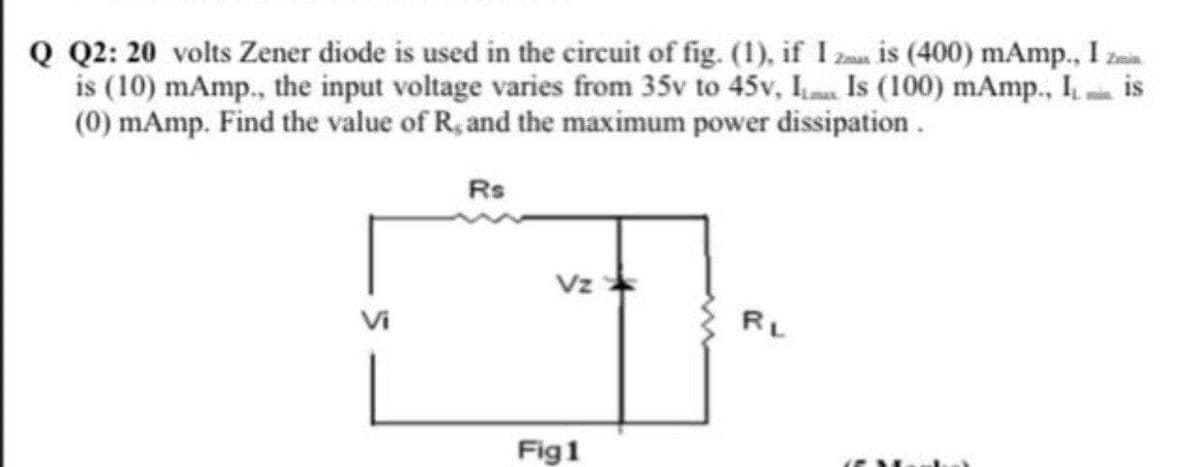 Q Q2: 20 volts Zener diode is used in the circuit of fig. (1), if I za is (400) mAmp., I zmi.
is (10) mAmp., the input voltage varies from 35v to 45v, Is (100) mAmp., I is
(0) mAmp. Find the value of R, and the maximum power dissipation.
Rs
Vz
RL
Fig1
