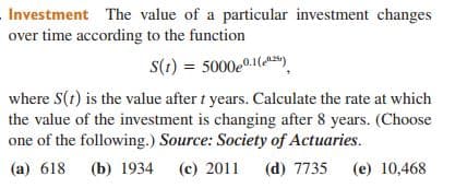 Investment The value of a particular investment changes
over time according to the function
S(1) = 5000e0.1().
where S(1) is the value after t years. Calculate the rate at which
the value of the investment is changing after 8 years. (Choose
one of the following.) Source: Society of Actuaries.
(a) 618 (b) 1934
(c) 2011
(d) 7735
(e) 10,468
