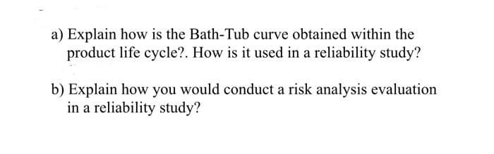 a) Explain how is the Bath-Tub curve obtained within the
product life cycle?. How is it used in a reliability study?
b) Explain how you would conduct a risk analysis evaluation
in a reliability study?
