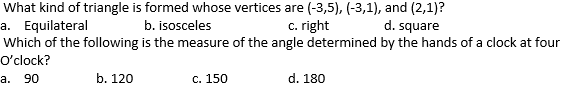 What kind of triangle is formed whose vertices are (-3,5), (-3,1), and (2,1)?
a. Equilateral
Which of the following is the measure of the angle determined by the hands of a clock at four
b. isosceles
c. right
d. square
O'clock?
а. 90
b. 120
с. 150
d. 180
