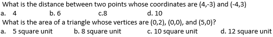 What is the distance between two points whose coordinates are (4,-3) and (-4,3)
а. 4
b. 6
c.8
d. 10
What is the area of a triangle whose vertices are (0,2), (0,0), and (5,0)?
b. 8 square unit
a. 5 square unit
c. 10 square unit
d. 12 square unit
