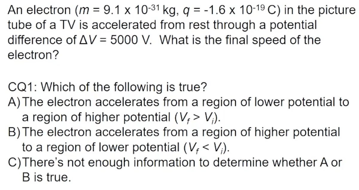 An electron (m = 9.1 x 10-31 kg, q = -1.6 x 10-1⁹ C) in the picture
tube of a TV is accelerated from rest through a potential
difference of AV = 5000 V. What is the final speed of the
electron?
CQ1: Which of the following is true?
A) The electron accelerates from a region of lower potential to
a region of higher potential (V, > V₁).
B) The electron accelerates from a region of higher potential
to a region of lower potential (Vƒ < Vj).
C) There's not enough information to determine whether A or
B is true.